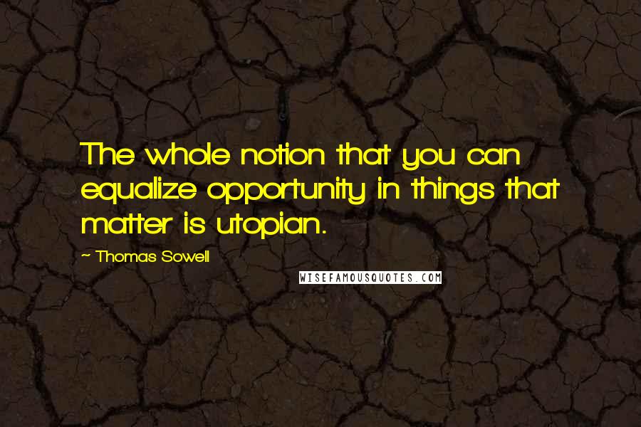 Thomas Sowell Quotes: The whole notion that you can equalize opportunity in things that matter is utopian.