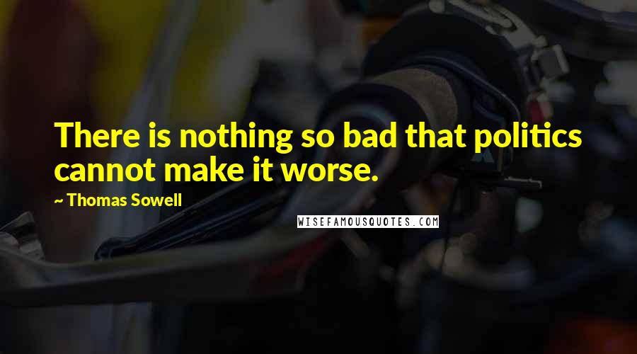 Thomas Sowell Quotes: There is nothing so bad that politics cannot make it worse.