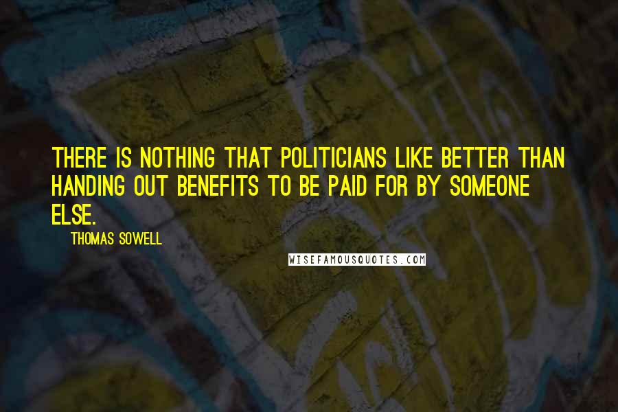 Thomas Sowell Quotes: There is nothing that politicians like better than handing out benefits to be paid for by someone else.