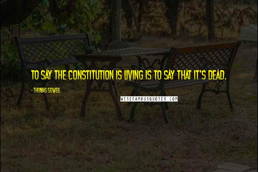 Thomas Sowell Quotes: To say the Constitution is living is to say that it's dead.