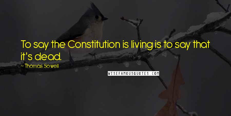 Thomas Sowell Quotes: To say the Constitution is living is to say that it's dead.