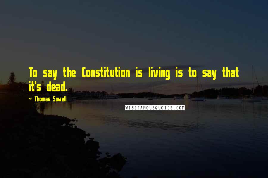 Thomas Sowell Quotes: To say the Constitution is living is to say that it's dead.