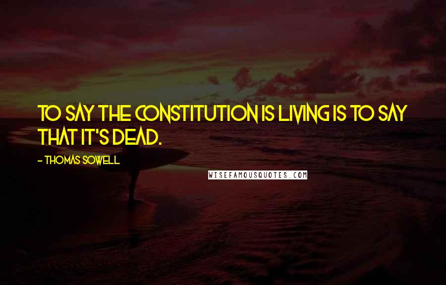 Thomas Sowell Quotes: To say the Constitution is living is to say that it's dead.