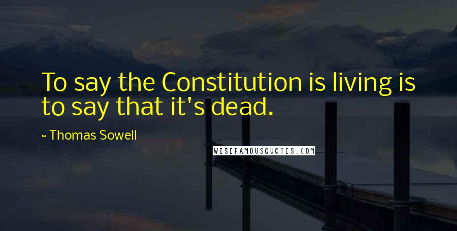 Thomas Sowell Quotes: To say the Constitution is living is to say that it's dead.