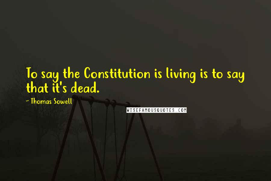 Thomas Sowell Quotes: To say the Constitution is living is to say that it's dead.