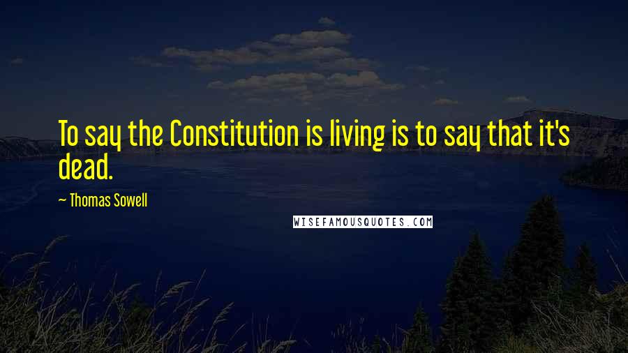 Thomas Sowell Quotes: To say the Constitution is living is to say that it's dead.