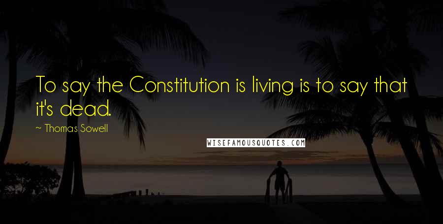 Thomas Sowell Quotes: To say the Constitution is living is to say that it's dead.