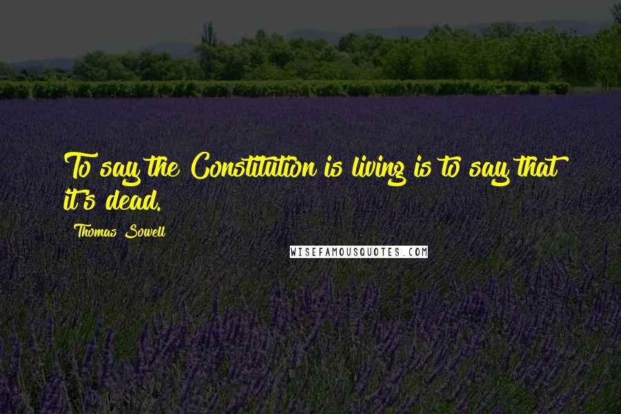 Thomas Sowell Quotes: To say the Constitution is living is to say that it's dead.