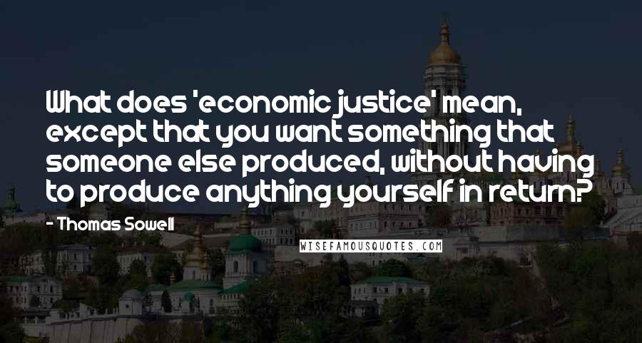 Thomas Sowell Quotes: What does 'economic justice' mean, except that you want something that someone else produced, without having to produce anything yourself in return?