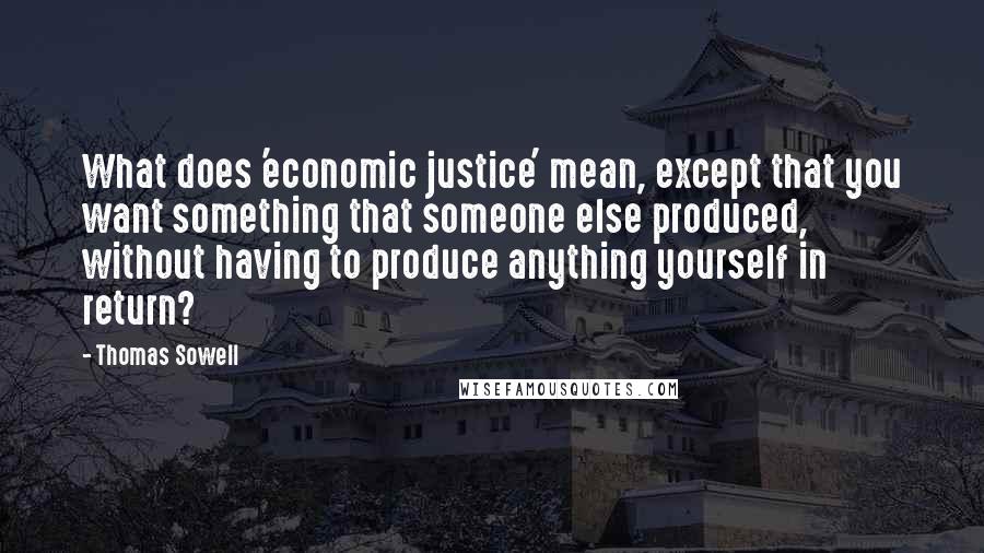 Thomas Sowell Quotes: What does 'economic justice' mean, except that you want something that someone else produced, without having to produce anything yourself in return?