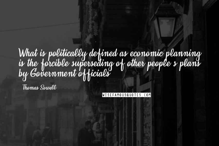 Thomas Sowell Quotes: What is politically defined as economic planning is the forcible superseding of other people's plans by Government officials.