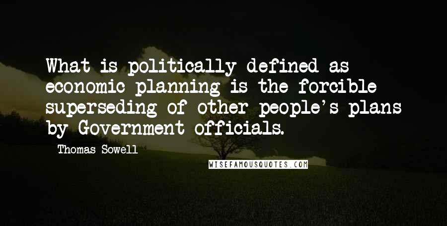 Thomas Sowell Quotes: What is politically defined as economic planning is the forcible superseding of other people's plans by Government officials.