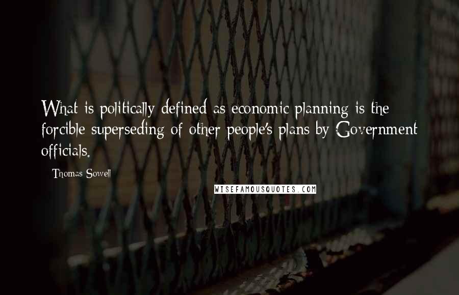 Thomas Sowell Quotes: What is politically defined as economic planning is the forcible superseding of other people's plans by Government officials.
