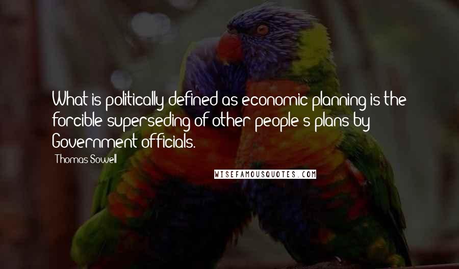 Thomas Sowell Quotes: What is politically defined as economic planning is the forcible superseding of other people's plans by Government officials.