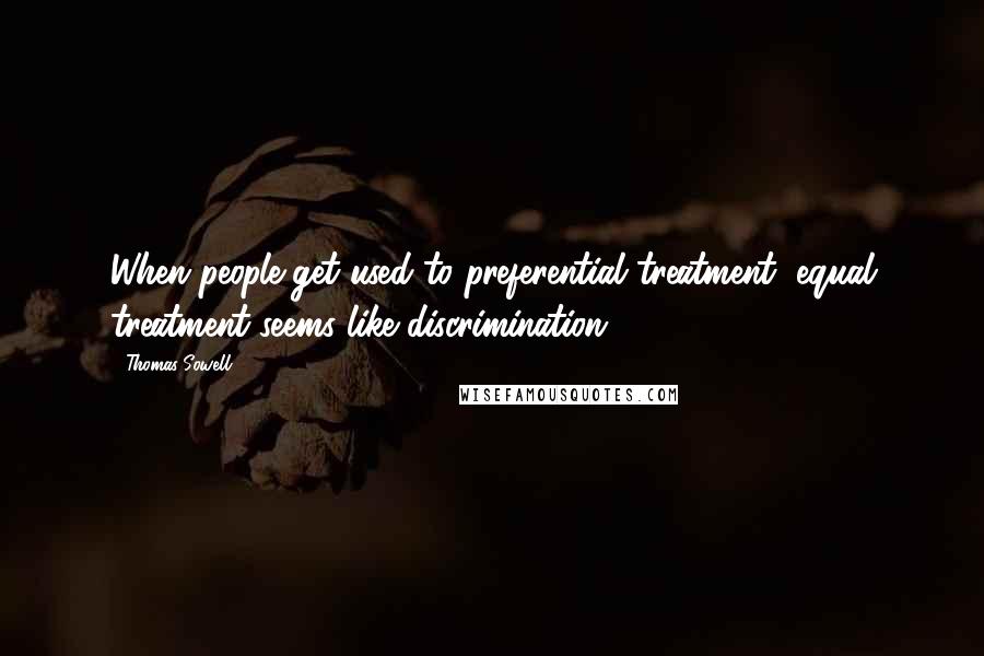 Thomas Sowell Quotes: When people get used to preferential treatment, equal treatment seems like discrimination.