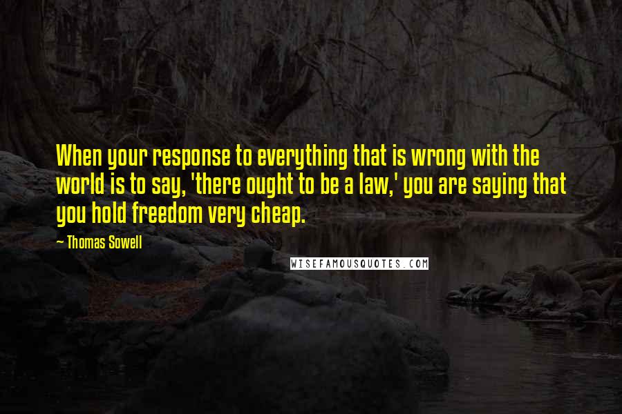 Thomas Sowell Quotes: When your response to everything that is wrong with the world is to say, 'there ought to be a law,' you are saying that you hold freedom very cheap.
