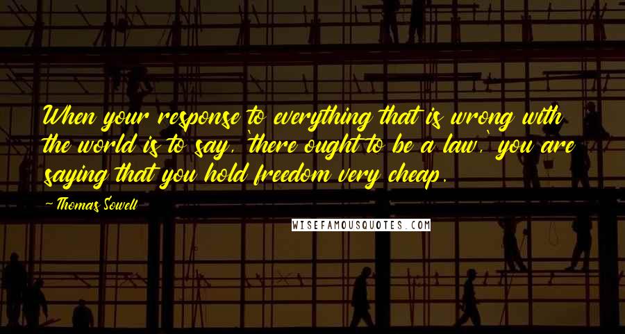 Thomas Sowell Quotes: When your response to everything that is wrong with the world is to say, 'there ought to be a law,' you are saying that you hold freedom very cheap.