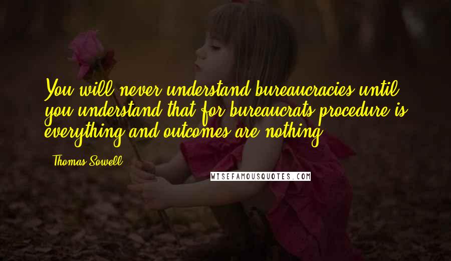 Thomas Sowell Quotes: You will never understand bureaucracies until you understand that for bureaucrats procedure is everything and outcomes are nothing.