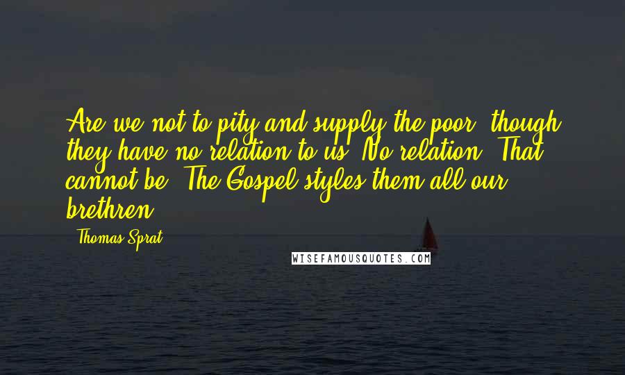 Thomas Sprat Quotes: Are we not to pity and supply the poor, though they have no relation to us? No relation? That cannot be. The Gospel styles them all our brethren.