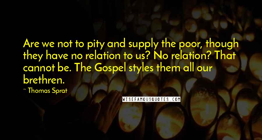 Thomas Sprat Quotes: Are we not to pity and supply the poor, though they have no relation to us? No relation? That cannot be. The Gospel styles them all our brethren.