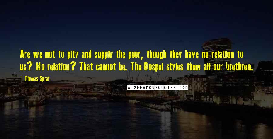 Thomas Sprat Quotes: Are we not to pity and supply the poor, though they have no relation to us? No relation? That cannot be. The Gospel styles them all our brethren.