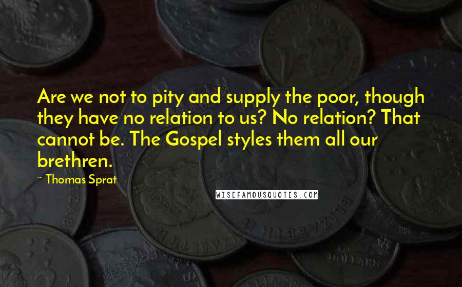 Thomas Sprat Quotes: Are we not to pity and supply the poor, though they have no relation to us? No relation? That cannot be. The Gospel styles them all our brethren.