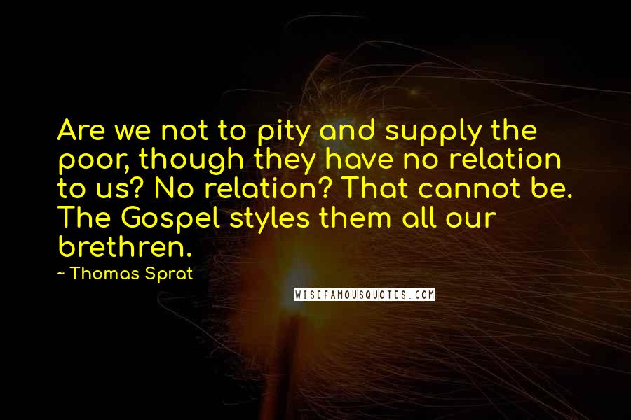 Thomas Sprat Quotes: Are we not to pity and supply the poor, though they have no relation to us? No relation? That cannot be. The Gospel styles them all our brethren.