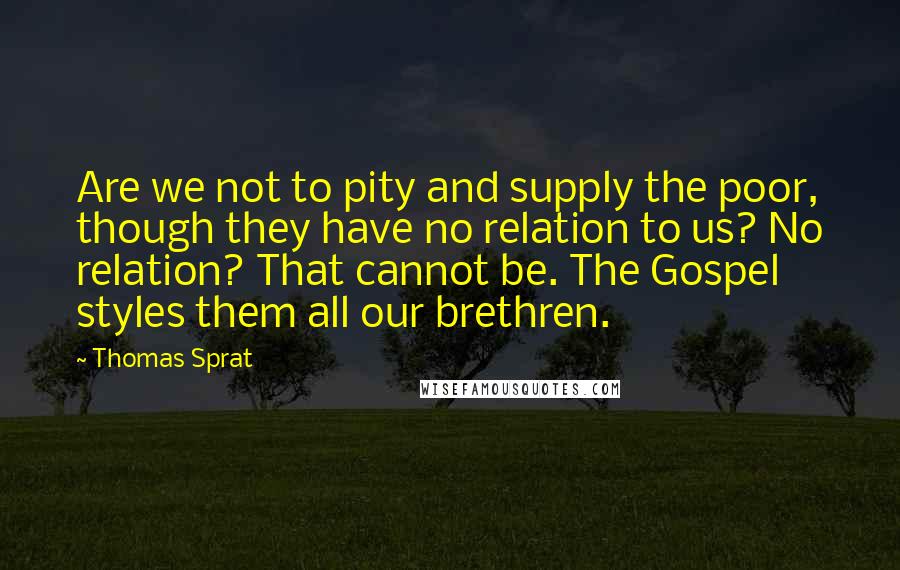 Thomas Sprat Quotes: Are we not to pity and supply the poor, though they have no relation to us? No relation? That cannot be. The Gospel styles them all our brethren.