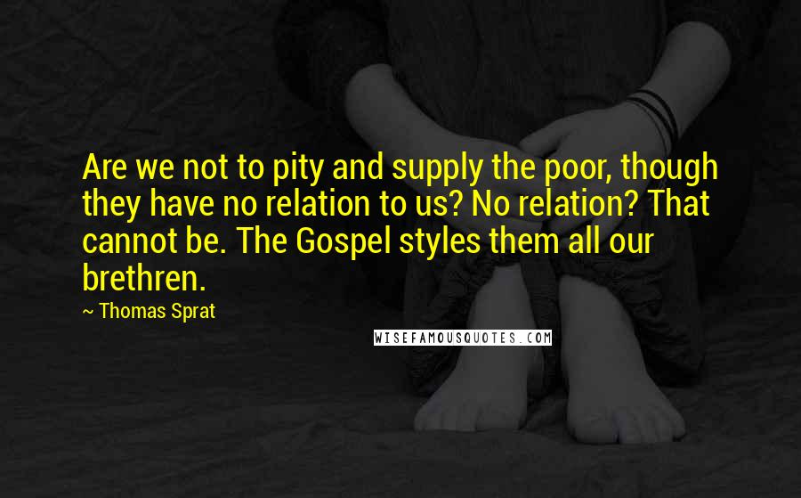 Thomas Sprat Quotes: Are we not to pity and supply the poor, though they have no relation to us? No relation? That cannot be. The Gospel styles them all our brethren.