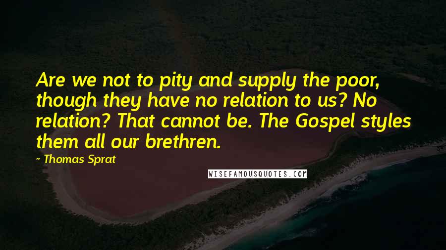 Thomas Sprat Quotes: Are we not to pity and supply the poor, though they have no relation to us? No relation? That cannot be. The Gospel styles them all our brethren.