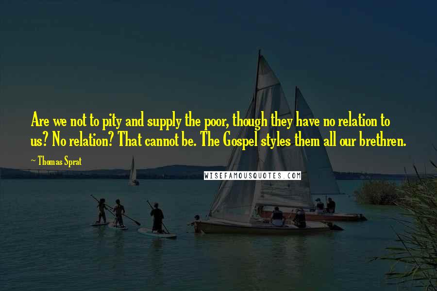 Thomas Sprat Quotes: Are we not to pity and supply the poor, though they have no relation to us? No relation? That cannot be. The Gospel styles them all our brethren.