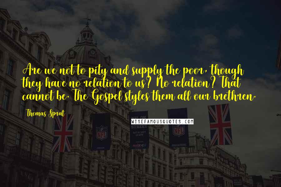 Thomas Sprat Quotes: Are we not to pity and supply the poor, though they have no relation to us? No relation? That cannot be. The Gospel styles them all our brethren.