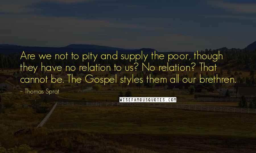 Thomas Sprat Quotes: Are we not to pity and supply the poor, though they have no relation to us? No relation? That cannot be. The Gospel styles them all our brethren.