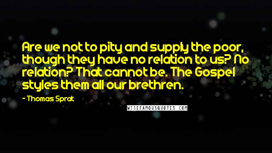 Thomas Sprat Quotes: Are we not to pity and supply the poor, though they have no relation to us? No relation? That cannot be. The Gospel styles them all our brethren.
