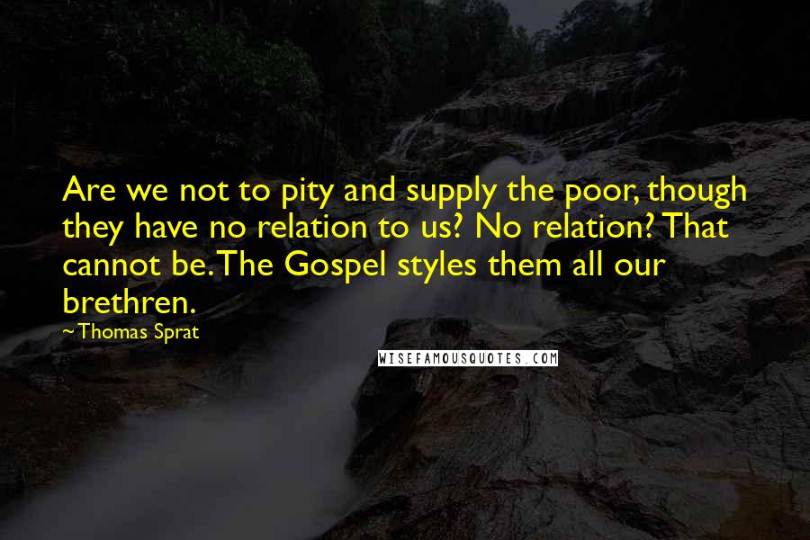 Thomas Sprat Quotes: Are we not to pity and supply the poor, though they have no relation to us? No relation? That cannot be. The Gospel styles them all our brethren.