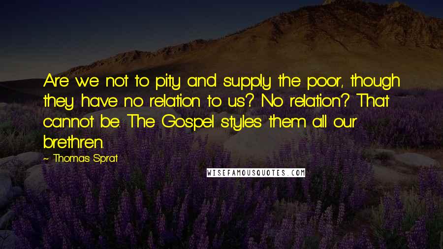 Thomas Sprat Quotes: Are we not to pity and supply the poor, though they have no relation to us? No relation? That cannot be. The Gospel styles them all our brethren.