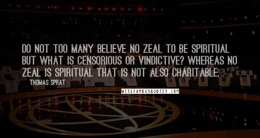 Thomas Sprat Quotes: Do not too many believe no zeal to be spiritual but what is censorious or vindictive? Whereas no zeal is spiritual that is not also charitable.