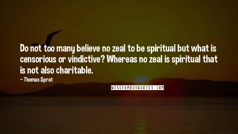 Thomas Sprat Quotes: Do not too many believe no zeal to be spiritual but what is censorious or vindictive? Whereas no zeal is spiritual that is not also charitable.
