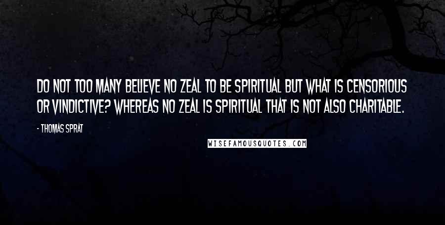 Thomas Sprat Quotes: Do not too many believe no zeal to be spiritual but what is censorious or vindictive? Whereas no zeal is spiritual that is not also charitable.