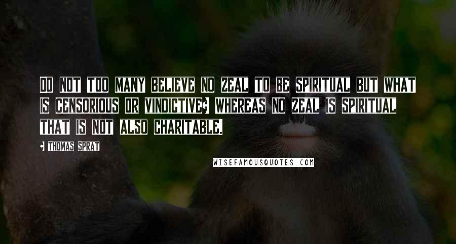 Thomas Sprat Quotes: Do not too many believe no zeal to be spiritual but what is censorious or vindictive? Whereas no zeal is spiritual that is not also charitable.