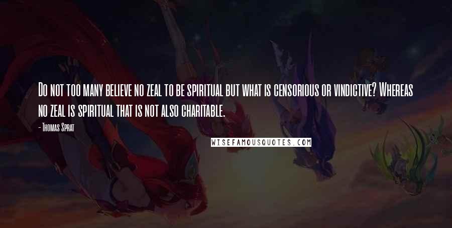 Thomas Sprat Quotes: Do not too many believe no zeal to be spiritual but what is censorious or vindictive? Whereas no zeal is spiritual that is not also charitable.