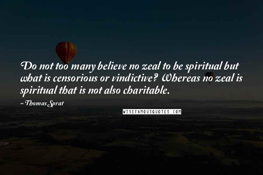 Thomas Sprat Quotes: Do not too many believe no zeal to be spiritual but what is censorious or vindictive? Whereas no zeal is spiritual that is not also charitable.