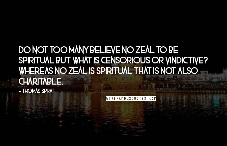 Thomas Sprat Quotes: Do not too many believe no zeal to be spiritual but what is censorious or vindictive? Whereas no zeal is spiritual that is not also charitable.