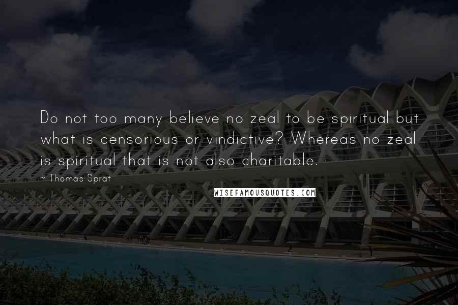 Thomas Sprat Quotes: Do not too many believe no zeal to be spiritual but what is censorious or vindictive? Whereas no zeal is spiritual that is not also charitable.