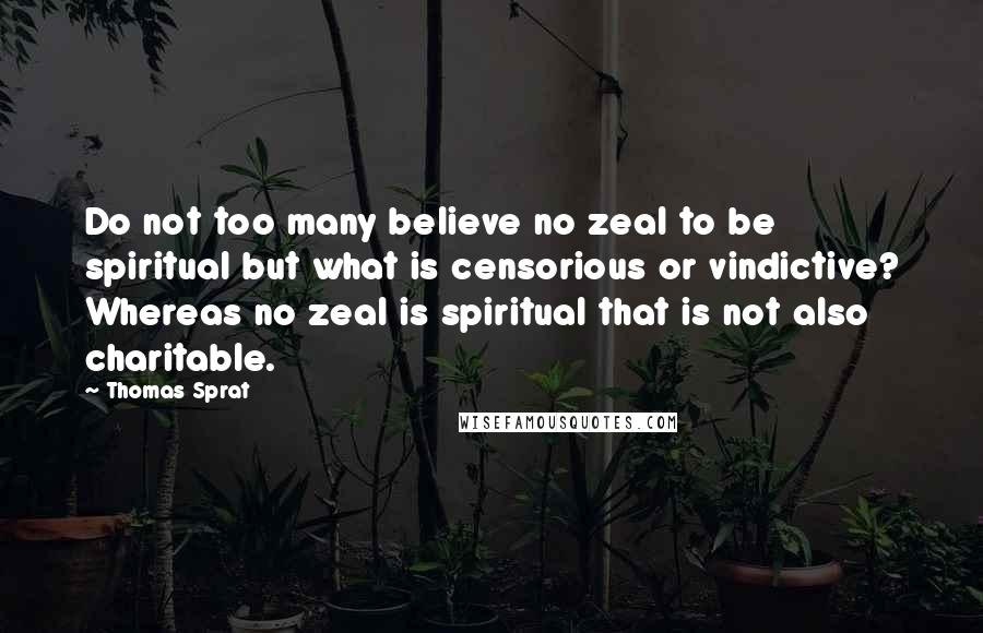 Thomas Sprat Quotes: Do not too many believe no zeal to be spiritual but what is censorious or vindictive? Whereas no zeal is spiritual that is not also charitable.