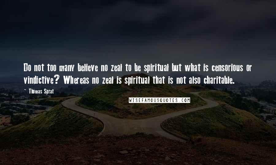 Thomas Sprat Quotes: Do not too many believe no zeal to be spiritual but what is censorious or vindictive? Whereas no zeal is spiritual that is not also charitable.