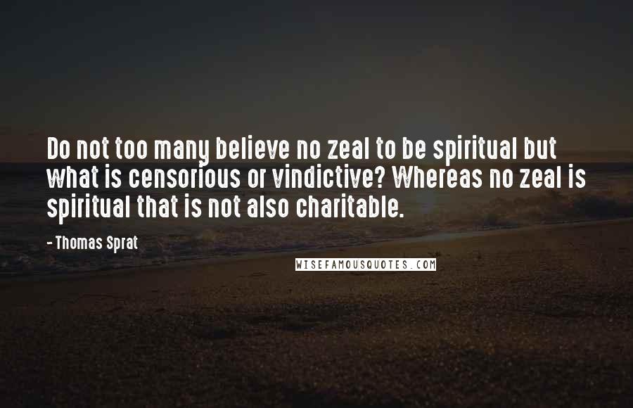 Thomas Sprat Quotes: Do not too many believe no zeal to be spiritual but what is censorious or vindictive? Whereas no zeal is spiritual that is not also charitable.