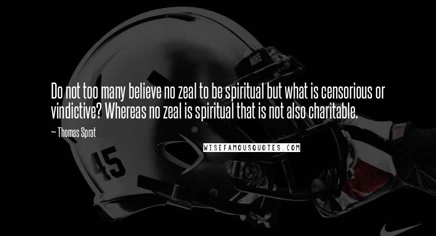 Thomas Sprat Quotes: Do not too many believe no zeal to be spiritual but what is censorious or vindictive? Whereas no zeal is spiritual that is not also charitable.