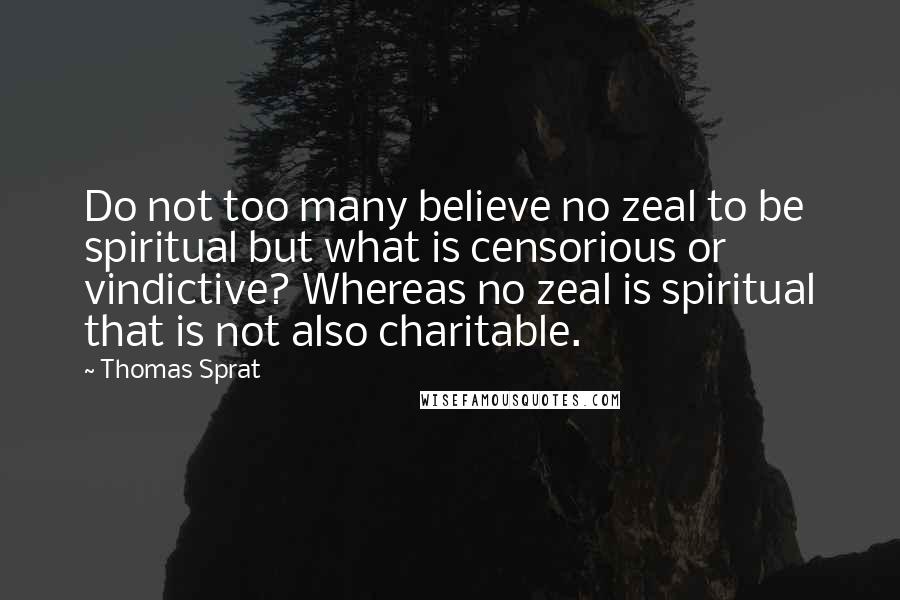 Thomas Sprat Quotes: Do not too many believe no zeal to be spiritual but what is censorious or vindictive? Whereas no zeal is spiritual that is not also charitable.