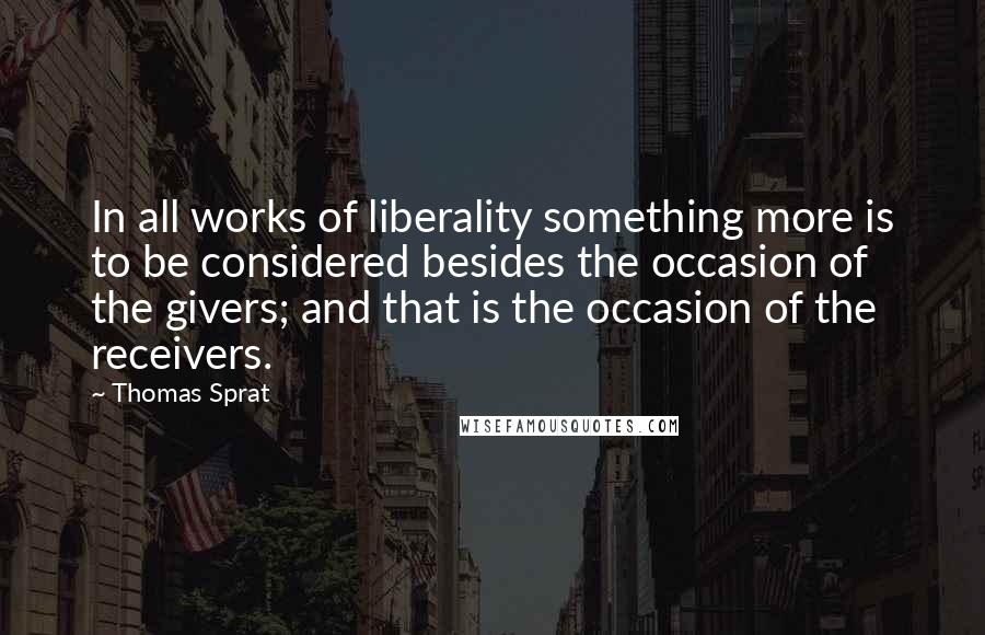 Thomas Sprat Quotes: In all works of liberality something more is to be considered besides the occasion of the givers; and that is the occasion of the receivers.